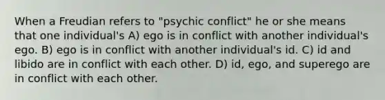 When a Freudian refers to "psychic conflict" he or she means that one individual's A) ego is in conflict with another individual's ego. B) ego is in conflict with another individual's id. C) id and libido are in conflict with each other. D) id, ego, and superego are in conflict with each other.