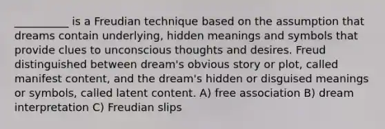 __________ is a Freudian technique based on the assumption that dreams contain underlying, hidden meanings and symbols that provide clues to unconscious thoughts and desires. Freud distinguished between dream's obvious story or plot, called manifest content, and the dream's hidden or disguised meanings or symbols, called latent content. A) free association B) dream interpretation C) Freudian slips