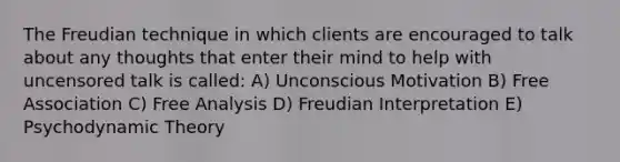 The Freudian technique in which clients are encouraged to talk about any thoughts that enter their mind to help with uncensored talk is called: A) Unconscious Motivation B) Free Association C) Free Analysis D) Freudian Interpretation E) Psychodynamic Theory