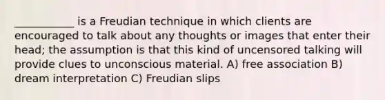 ___________ is a Freudian technique in which clients are encouraged to talk about any thoughts or images that enter their head; the assumption is that this kind of uncensored talking will provide clues to unconscious material. A) free association B) dream interpretation C) Freudian slips