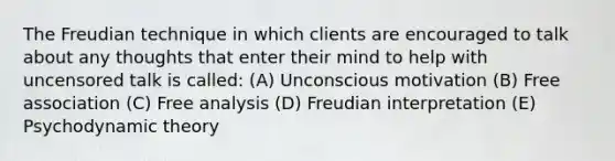 The Freudian technique in which clients are encouraged to talk about any thoughts that enter their mind to help with uncensored talk is called: (A) Unconscious motivation (B) Free association (C) Free analysis (D) Freudian interpretation (E) Psychodynamic theory