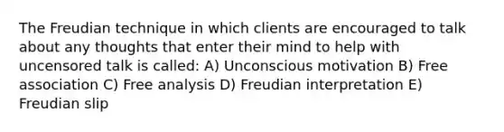 The Freudian technique in which clients are encouraged to talk about any thoughts that enter their mind to help with uncensored talk is called: A) Unconscious motivation B) Free association C) Free analysis D) Freudian interpretation E) Freudian slip