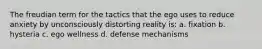 The freudian term for the tactics that the ego uses to reduce anxiety by unconsciously distorting reality is: a. fixation b. hysteria c. ego wellness d. defense mechanisms
