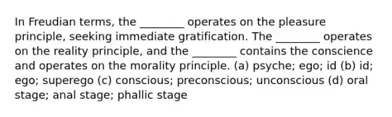 In Freudian terms, the ________ operates on the pleasure principle, seeking immediate gratification. The ________ operates on the reality principle, and the ________ contains the conscience and operates on the morality principle. (a) psyche; ego; id (b) id; ego; superego (c) conscious; preconscious; unconscious (d) oral stage; anal stage; phallic stage