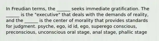 In Freudian terms, the ______ seeks immediate gratification. The ______ is the "executive" that deals with the demands of reality, and the ______ is the center of morality that provides standards for judgment. psyche, ego, id id, ego, superego conscious, preconscious, unconscious oral stage, anal stage, phallic stage