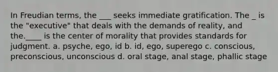 In Freudian terms, the ___ seeks immediate gratification. The _ is the "executive" that deals with the demands of reality, and the.____ is the center of morality that provides standards for judgment. ﻿﻿﻿a. psyche, ego, id ﻿﻿﻿﻿b. id, ego, superego ﻿﻿﻿c. conscious, preconscious, unconscious ﻿﻿﻿d. oral stage, anal stage, phallic stage