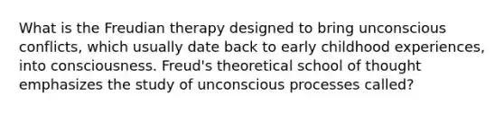 What is the Freudian therapy designed to bring unconscious conflicts, which usually date back to early childhood experiences, into consciousness. Freud's theoretical school of thought emphasizes the study of unconscious processes called?