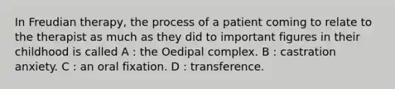 In Freudian therapy, the process of a patient coming to relate to the therapist as much as they did to important figures in their childhood is called A : the Oedipal complex. B : castration anxiety. C : an oral fixation. D : transference.