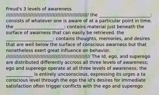 Freud's 3 levels of awareness /////////////////////////////////////////////////////// the _______________________: consists of whatever one is aware of at a particular point in time. the ______________________: contains material just beneath the surface of awarness that can easily be retrieved. the _____________________: contains thoughts, memories, and desires that are well below the surface of conscious awarness but that nonetheless exert great influence on behavior. //////////////////////////////////////////////////////// The Id, ego, and superego are distributed differently accross all three levels of awareness; ego and superego operate at all three levels of awareness; the ____________ is entirely uncsonscious, expressing its urges a ta conscious level through the ego the id's desires for immediate satisfaction often trigger conflicts with the ego and superego