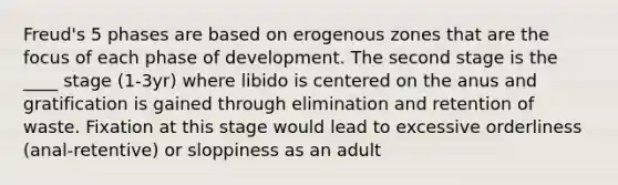 Freud's 5 phases are based on erogenous zones that are the focus of each phase of development. The second stage is the ____ stage (1-3yr) where libido is centered on the anus and gratification is gained through elimination and retention of waste. Fixation at this stage would lead to excessive orderliness (anal-retentive) or sloppiness as an adult