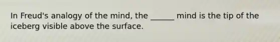 In Freud's analogy of the mind, the ______ mind is the tip of the iceberg visible above the surface.