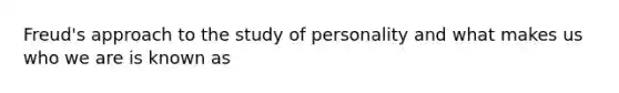 Freud's approach to the study of personality and what makes us who we are is known as