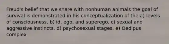 Freud's belief that we share with nonhuman animals the goal of survival is demonstrated in his conceptualization of the a) levels of consciousness. b) id, ego, and superego. c) sexual and aggressive instincts. d) psychosexual stages. e) Oedipus complex