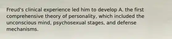 Freud's clinical experience led him to develop A. the first comprehensive theory of personality, which included the unconscious mind, psychosexual stages, and defense mechanisms.