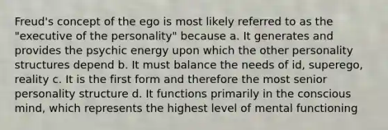 Freud's concept of the ego is most likely referred to as the "executive of the personality" because a. It generates and provides the psychic energy upon which the other personality structures depend b. It must balance the needs of id, superego, reality c. It is the first form and therefore the most senior personality structure d. It functions primarily in the conscious mind, which represents the highest level of mental functioning