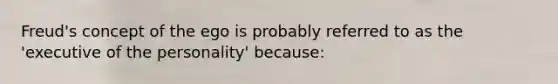 Freud's concept of the ego is probably referred to as the 'executive of the personality' because: