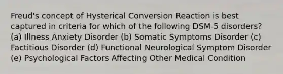 Freud's concept of Hysterical Conversion Reaction is best captured in criteria for which of the following DSM-5 disorders? (a) Illness Anxiety Disorder (b) Somatic Symptoms Disorder (c) Factitious Disorder (d) Functional Neurological Symptom Disorder (e) Psychological Factors Affecting Other Medical Condition