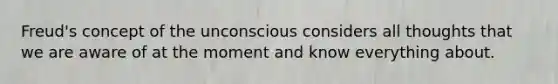 Freud's concept of the unconscious considers all thoughts that we are aware of at the moment and know everything about.