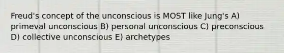 Freud's concept of the unconscious is MOST like Jung's A) primeval unconscious B) personal unconscious C) preconscious D) collective unconscious E) archetypes