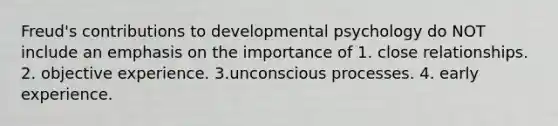 Freud's contributions to developmental psychology do NOT include an emphasis on the importance of 1. close relationships. 2. objective experience. 3.unconscious processes. 4. early experience.