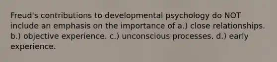 Freud's contributions to developmental psychology do NOT include an emphasis on the importance of a.) close relationships. b.) objective experience. c.) unconscious processes. d.) early experience.