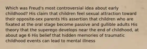 Which was Freud's most controversial idea about early childhood? His claim that children feel sexual attraction toward their opposite-sex parents His assertion that children who are fixated at the oral stage become passive and gullible adults His theory that the superego develops near the end of childhood, at about age 6 His belief that hidden memories of traumatic childhood events can lead to mental illness