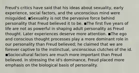 Freud's critics have said that his ideas about sexuality, early experience, social factors, and the unconscious mind were misguided. ◾Sexuality is not the pervasive force behind personality that Freud believed it to be. ◾The first five years of life are not as powerful in shaping adult personality as Freud thought. Later experiences deserve more attention. ◾The ego and conscious thought processes play a more dominant role in our personality than Freud believed; he claimed that we are forever captive to the instinctual, unconscious clutches of the id. ◾Sociocultural factors are much more important than Freud believed. In stressing the id's dominance, Freud placed more emphasis on the biological basis of personality.