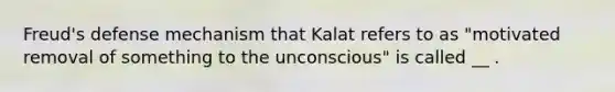 Freud's defense mechanism that Kalat refers to as "motivated removal of something to the unconscious" is called __ .