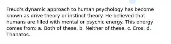 Freud's dynamic approach to human psychology has become known as drive theory or instinct theory. He believed that humans are filled with mental or psychic energy. This energy comes from: a. Both of these. b. Neither of these. c. Eros. d. Thanatos.