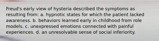 Freud's early view of hysteria described the symptoms as resulting from: a. hypnotic states for which the patient lacked awareness. b. behaviors learned early in childhood from role models. c. unexpressed emotions connected with painful experiences. d. an unresolvable sense of social inferiority.