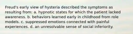 Freud's early view of hysteria described the symptoms as resulting from: a. hypnotic states for which the patient lacked awareness. b. behaviors learned early in childhood from role models. c. suppressed emotions connected with painful experiences. d. an unresolvable sense of social inferiority.