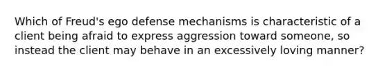 Which of Freud's ego defense mechanisms is characteristic of a client being afraid to express aggression toward someone, so instead the client may behave in an excessively loving manner?