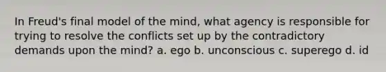 In Freud's final model of the mind, what agency is responsible for trying to resolve the conflicts set up by the contradictory demands upon the mind? a. ego b. unconscious c. superego d. id