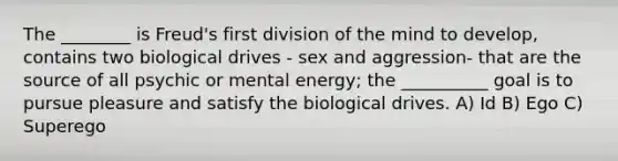 The ________ is Freud's first division of the mind to develop, contains two biological drives - sex and aggression- that are the source of all psychic or mental energy; the __________ goal is to pursue pleasure and satisfy the biological drives. A) Id B) Ego C) Superego