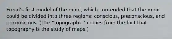 Freud's first model of the mind, which contended that the mind could be divided into three regions: conscious, preconscious, and unconscious. (The "topographic" comes from the fact that topography is the study of maps.)