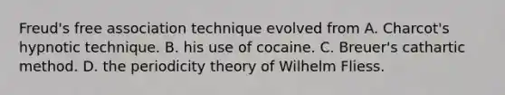 Freud's free association technique evolved from A. Charcot's hypnotic technique. B. his use of cocaine. C. Breuer's cathartic method. D. the periodicity theory of Wilhelm Fliess.