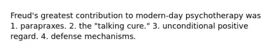 Freud's greatest contribution to modern-day psychotherapy was 1. parapraxes. 2. the "talking cure." 3. unconditional positive regard. 4. defense mechanisms.