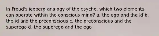 In Freud's iceberg analogy of the psyche, which two elements can operate within the conscious mind? a. the ego and the id b. the id and the preconscious c. the preconscious and the superego d. the superego and the ego