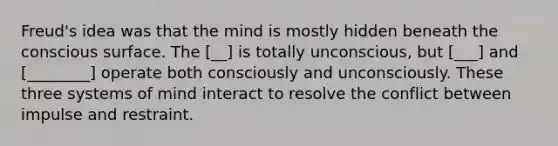 Freud's idea was that the mind is mostly hidden beneath the conscious surface. The [__] is totally unconscious, but [___] and [________] operate both consciously and unconsciously. These three systems of mind interact to resolve the conflict between impulse and restraint.