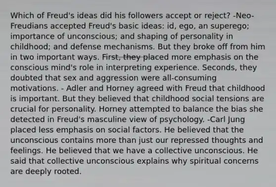 Which of Freud's ideas did his followers accept or reject? -Neo-Freudians accepted Freud's basic ideas: id, ego, an superego; importance of unconscious; and shaping of personality in childhood; and defense mechanisms. But they broke off from him in two important ways. First, they placed more emphasis on the conscious mind's role in interpreting experience. Seconds, they doubted that sex and aggression were all-consuming motivations. - Adler and Horney agreed with Freud that childhood is important. But they believed that childhood social tensions are crucial for personality. Horney attempted to balance the bias she detected in Freud's masculine view of psychology. -Carl Jung placed less emphasis on social factors. He believed that the unconscious contains more than just our repressed thoughts and feelings. He believed that we have a collective unconscious. He said that collective unconscious explains why spiritual concerns are deeply rooted.