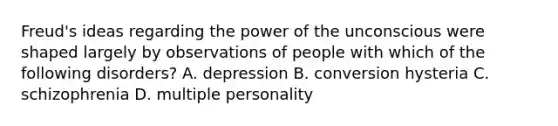 Freud's ideas regarding the power of the unconscious were shaped largely by observations of people with which of the following disorders? A. depression B. conversion hysteria C. schizophrenia D. multiple personality