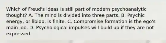 Which of Freud's ideas is still part of modern psychoanalytic thought? A. The mind is divided into three parts. B. Psychic energy, or libido, is finite. C. Compromise formation is the ego's main job. D. Psychological impulses will build up if they are not expressed.