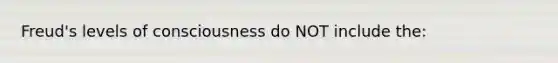 Freud's levels of consciousness do NOT include the: