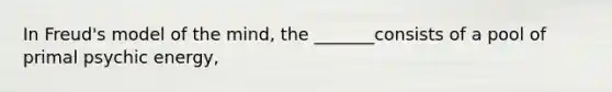 In Freud's model of the mind, the _______consists of a pool of primal psychic energy,