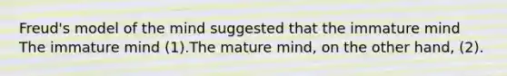 Freud's model of the mind suggested that the immature mind The immature mind (1).The mature mind, on the other hand, (2).