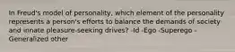 In Freud's model of personality, which element of the personality represents a person's efforts to balance the demands of society and innate pleasure-seeking drives? -Id -Ego -Superego -Generalized other