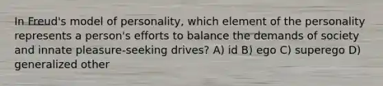 In Freud's model of personality, which element of the personality represents a person's efforts to balance the demands of society and innate pleasure-seeking drives? A) id B) ego C) superego D) generalized other