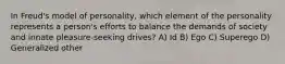 In Freud's model of personality, which element of the personality represents a person's efforts to balance the demands of society and innate pleasure-seeking drives? A) Id B) Ego C) Superego D) Generalized other