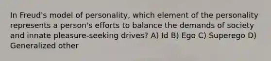 In Freud's model of personality, which element of the personality represents a person's efforts to balance the demands of society and innate pleasure-seeking drives? A) Id B) Ego C) Superego D) Generalized other