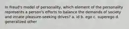 In Freud's model of personality, which element of the personality represents a person's efforts to balance the demands of society and innate pleasure-seeking drives? a. id b. ego c. superego d. generalized other